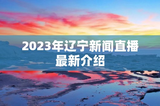 2023年辽宁新闻直播最新介绍