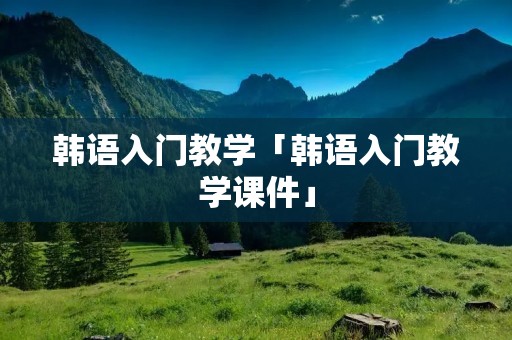 韩语入门教学「韩语入门教学课件」 韩语入门教学「韩语入门教学课件」