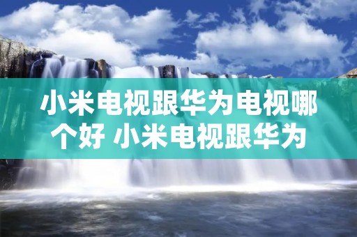 小米电视跟华为电视哪个好 小米电视跟华为电视哪个好一点 小米电视跟华为电视哪个好 小米电视跟华为电视哪个好一点