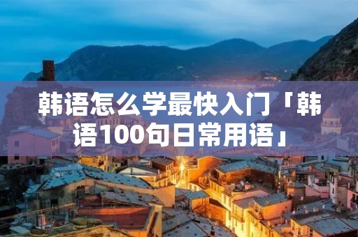 韩语怎么学最快入门「韩语100句日常用语」