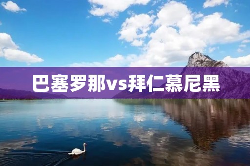 巴塞罗那vs拜仁慕尼黑：欧冠史上的经典对决