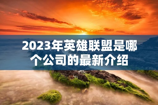 2023年英雄联盟是哪个公司的最新介绍