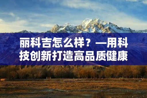 丽科吉怎么样?—用科技创新打造高品质健康生活 丽科吉怎么样?—用科技创新打造高品质健康生活