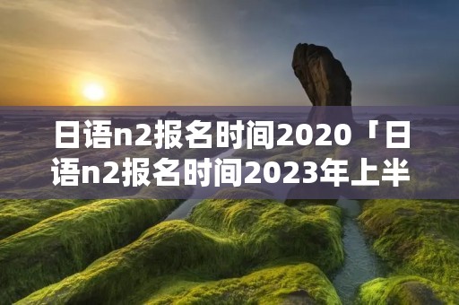 日语n2报名时间2020「日语n2报名时间2023年上半年」