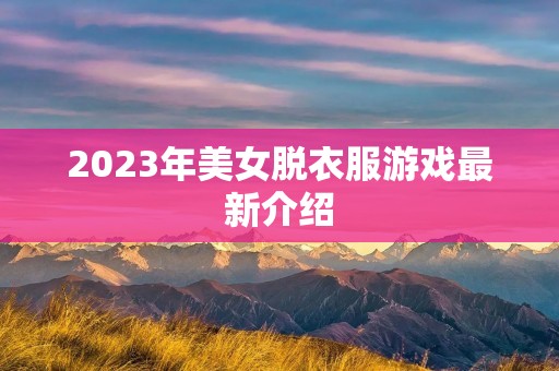 2023年美女脱衣服游戏最新介绍