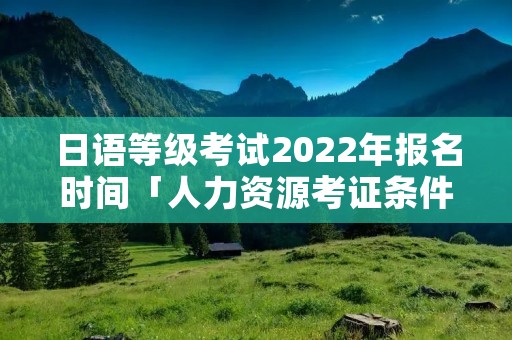 日语等级考试2022年报名时间「人力资源考证条件」