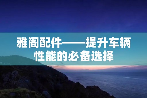雅阁配件——提升车辆性能的必备选择 雅阁配件——提升车辆性能的必备选择