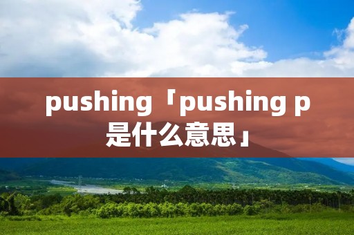 pushing「pushing p是什么意思」 pushing「pushing p是什么意思」