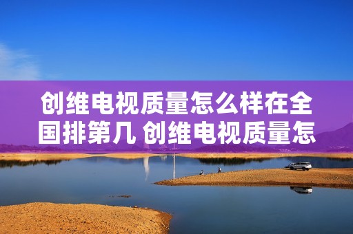 创维电视质量怎么样在全国排第几 创维电视质量怎么样在全国排第几呢 创维电视质量怎么样在全国排第几 创维电视质量怎么样在全国排第几呢