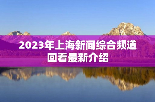 2023年上海新闻综合频道回看最新介绍