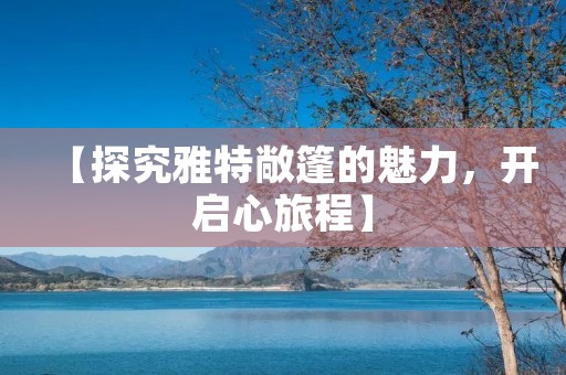 【探究雅特敞篷的魅力,开启心旅程】 【探究雅特敞篷的魅力,开启心旅程】