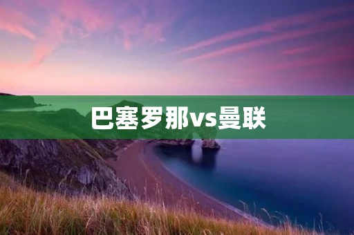 巴塞罗那vs曼联：欧冠1/4决赛的强强对话