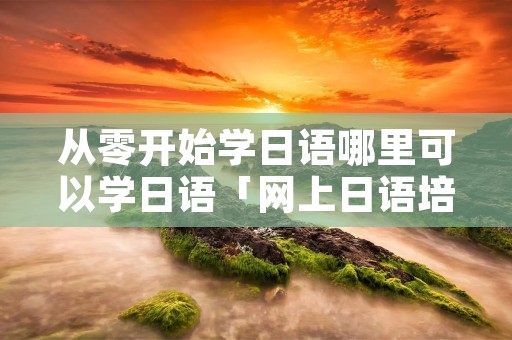 从零开始学日语哪里可以学日语「网上日语培训课程」