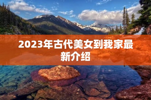 2023年古代美女到我家最新介绍 2023年古代美女到我家最新介绍