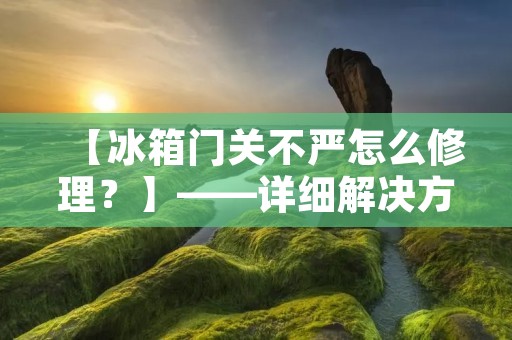 【冰箱门关不严怎么修理？】——详细解决方法