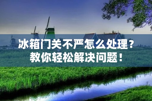 冰箱门关不严怎么处理？教你轻松解决问题！