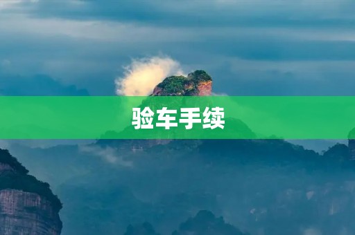 验车手续:详细了解车辆验车手续流程及注意事项 验车手续:详细了解车辆验车手续流程及注意事项