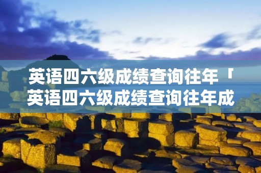 英语四六级成绩查询往年「英语四六级成绩查询往年成绩」 英语四六级成绩查询往年「英语四六级成绩查询往年成绩」