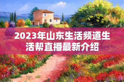 2023年山东生活频道生活帮直播最新介绍 2023年山东生活频道生活帮直播最新介绍