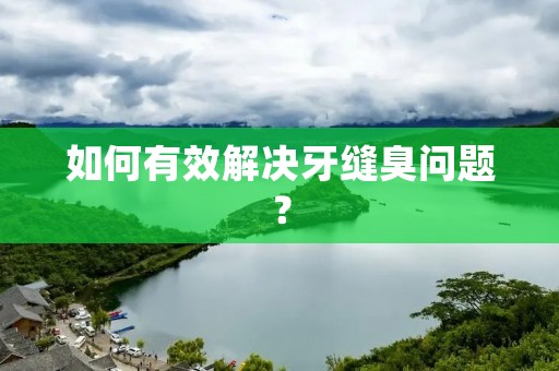 如何有效解决牙缝臭问题? 如何有效解决牙缝臭问题?