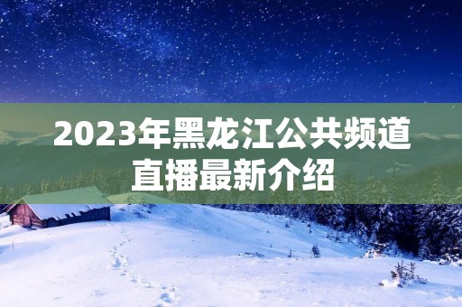 2023年黑龙江公共频道直播最新介绍