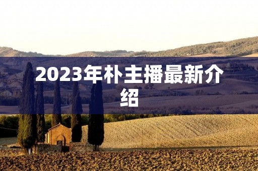 2023年朴主播最新介绍