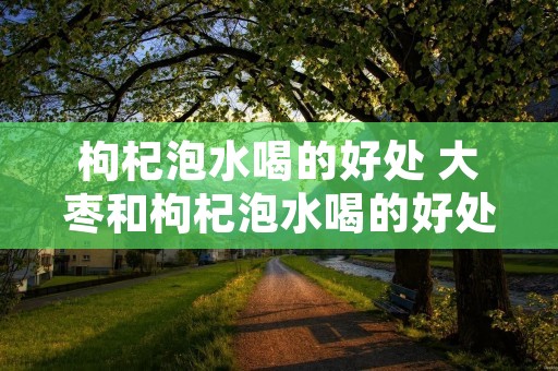 枸杞泡水喝的好处 大枣和枸杞泡水喝的好处