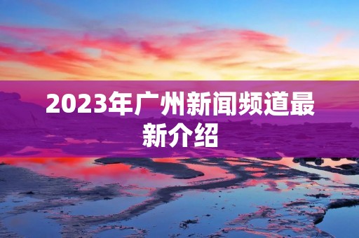 2023年广州新闻频道最新介绍 2023年广州新闻频道最新介绍