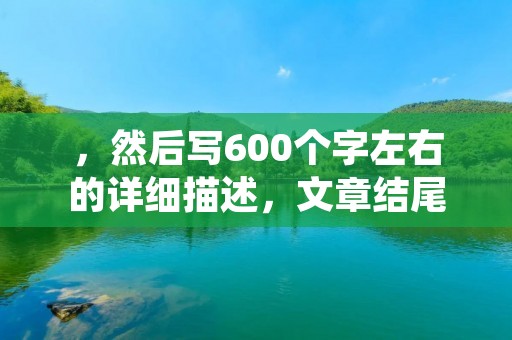，然后写600个字左右的详细描述，文章结尾不要出现总结性话语，严格遵守禁止使用“总的来说，首先，其次，最后，总之，此外，总体来说，综上所述”等词。