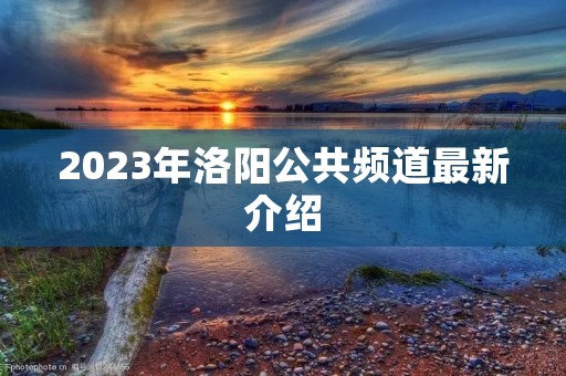 2023年洛阳公共频道最新介绍 2023年洛阳公共频道最新介绍