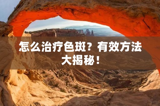 怎么治疗色斑?有效方法大揭秘! 怎么治疗色斑?有效方法大揭秘!