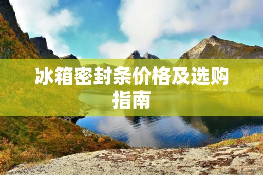 冰箱密封条价格及选购指南 冰箱密封条价格及选购指南