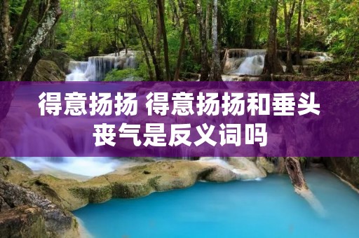 得意扬扬 得意扬扬和垂头丧气是反义词吗 得意扬扬 得意扬扬和垂头丧气是反义词吗