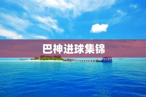 巴神进球集锦:一场精彩的进球盛宴 巴神进球集锦:一场精彩的进球盛宴