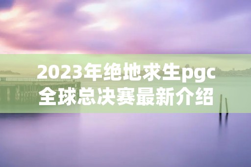 2023年绝地求生pgc全球总决赛最新介绍