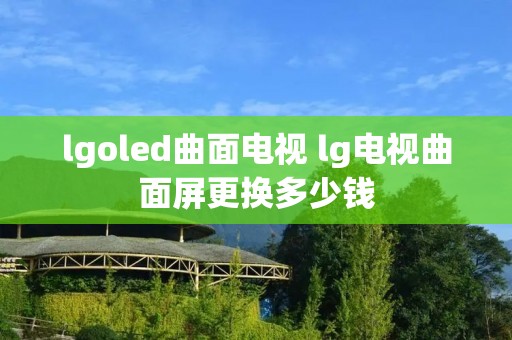 lgoled曲面电视 lg电视曲面屏更换多少钱 lgoled曲面电视 lg电视曲面屏更换多少钱