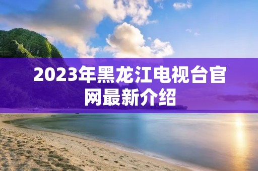 2023年黑龙江电视台官网最新介绍