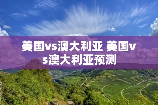 美国vs澳大利亚 美国vs澳大利亚预测 美国vs澳大利亚 美国vs澳大利亚预测