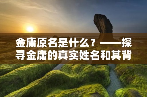 金庸原名是什么?——探寻金庸的真实姓名和其背后的故事 金庸原名是什么?——探寻金庸的真实姓名和其背后的故事