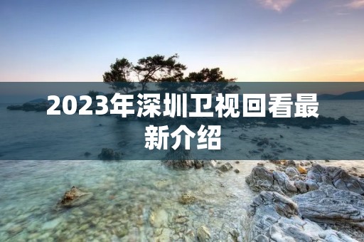 2023年深圳卫视回看最新介绍 2023年深圳卫视回看最新介绍