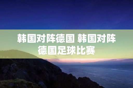 韩国对阵德国 韩国对阵德国足球比赛