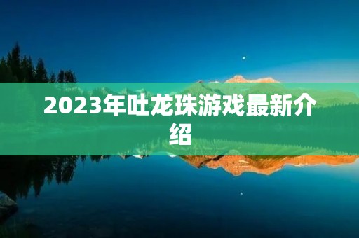 2023年吐龙珠游戏最新介绍 2023年吐龙珠游戏最新介绍