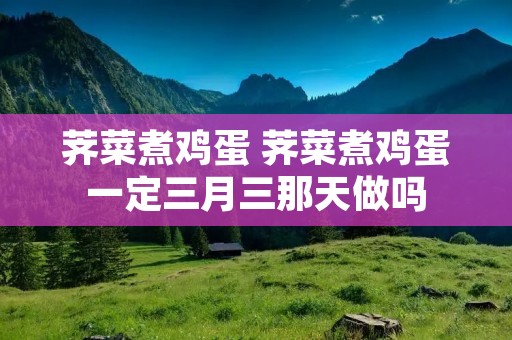 荠菜煮鸡蛋 荠菜煮鸡蛋一定三月三那天做吗