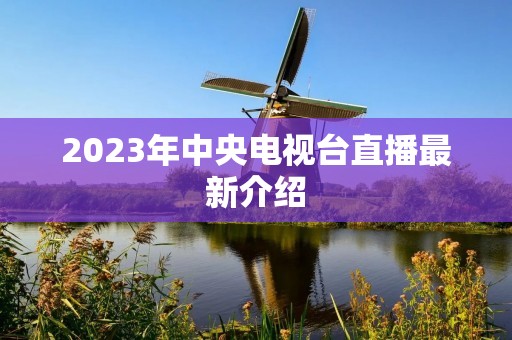 2023年中央电视台直播最新介绍 2023年中央电视台直播最新介绍