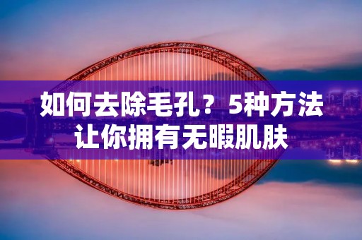 如何去除毛孔?5种方法让你拥有无暇肌肤 如何去除毛孔?5种方法让你拥有无暇肌肤