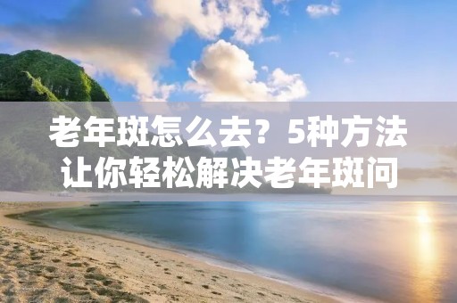 老年斑怎么去?5种方法让你轻松解决老年斑问题 老年斑怎么去?5种方法让你轻松解决老年斑问题