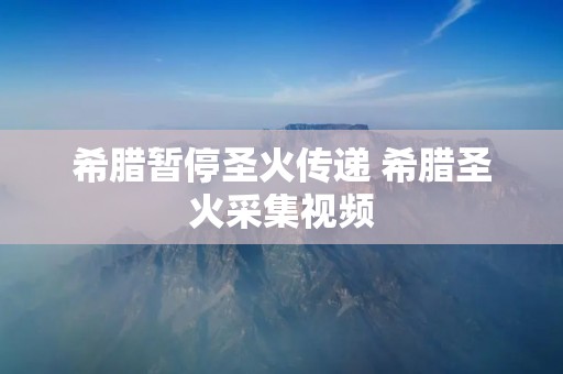 希腊暂停圣火传递 希腊圣火采集视频