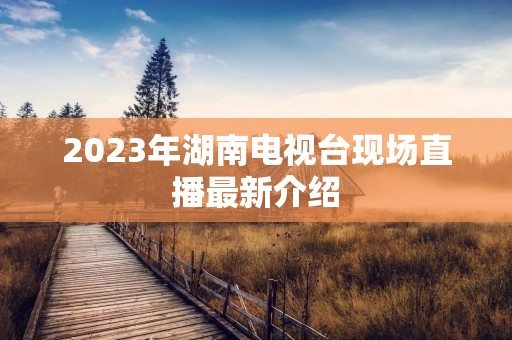 2023年湖南电视台现场直播最新介绍 2023年湖南电视台现场直播最新介绍
