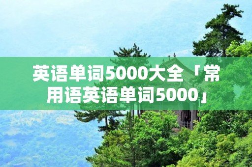 英语单词5000大全「常用语英语单词5000」 英语单词5000大全「常用语英语单词5000」