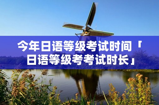 今年日语等级考试时间「日语等级考考试时长」 今年日语等级考试时间「日语等级考考试时长」